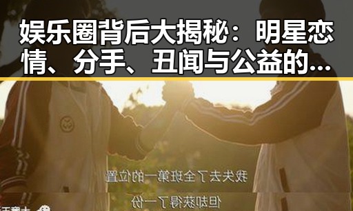 娱乐圈背后大揭秘：明星恋情、分手、丑闻与公益的真相