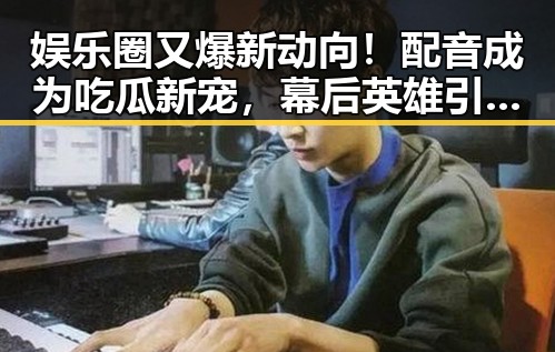 娱乐圈又爆新动向！配音成为吃瓜新宠，幕后英雄引发热议 🎙️✨